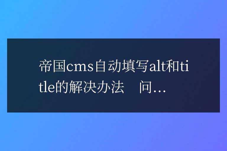 帝國cms自動填寫alt和title的解決辦法(帝國cms怎么獲取自定義id)
